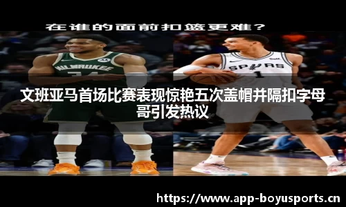 文班亚马首场比赛表现惊艳五次盖帽并隔扣字母哥引发热议